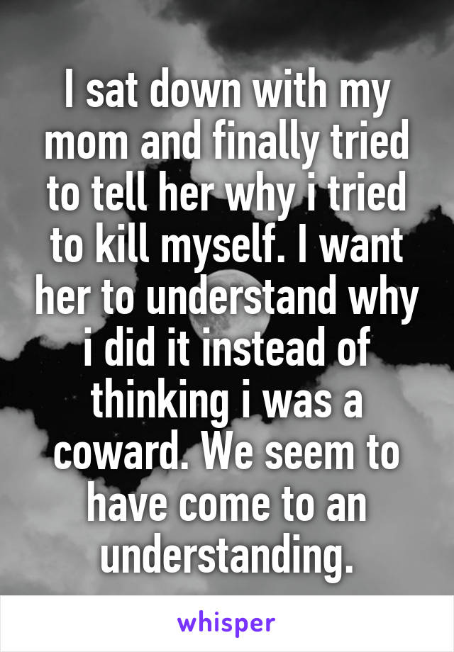 I sat down with my mom and finally tried to tell her why i tried to kill myself. I want her to understand why i did it instead of thinking i was a coward. We seem to have come to an understanding.