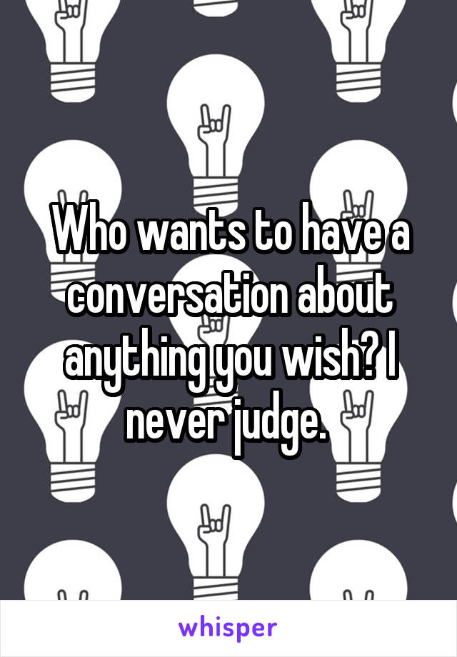 Who wants to have a conversation about anything you wish? I never judge. 