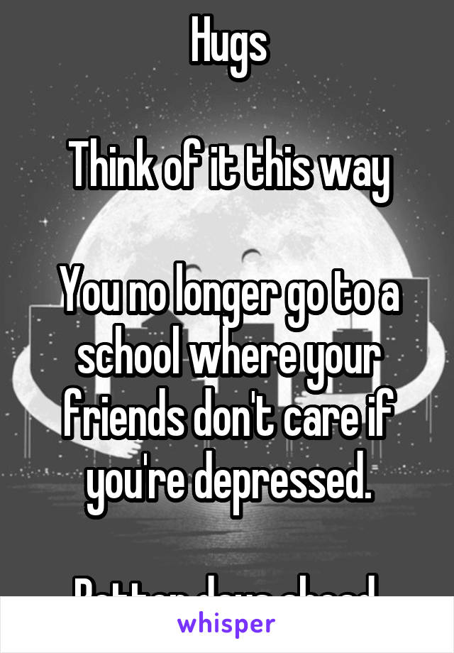 Hugs

Think of it this way

You no longer go to a school where your friends don't care if you're depressed.

Better days ahead.