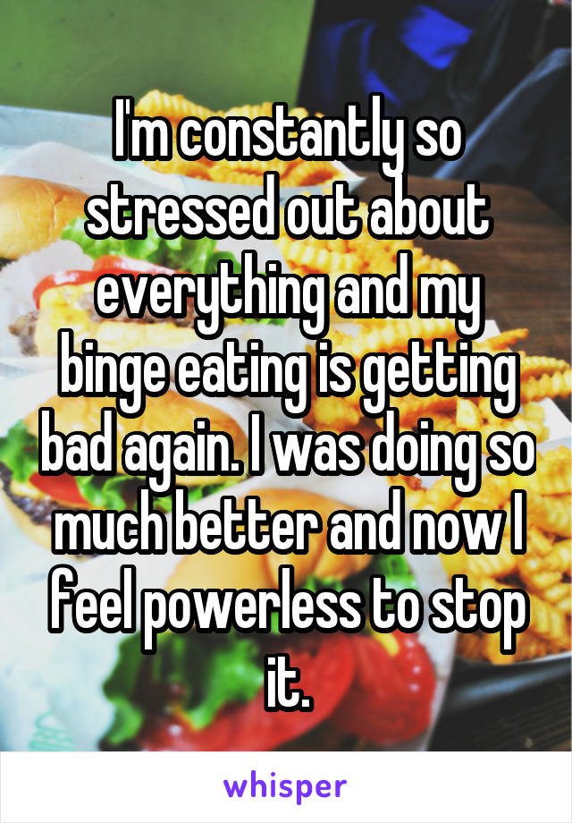 I'm constantly so stressed out about everything and my binge eating is getting bad again. I was doing so much better and now I feel powerless to stop it.