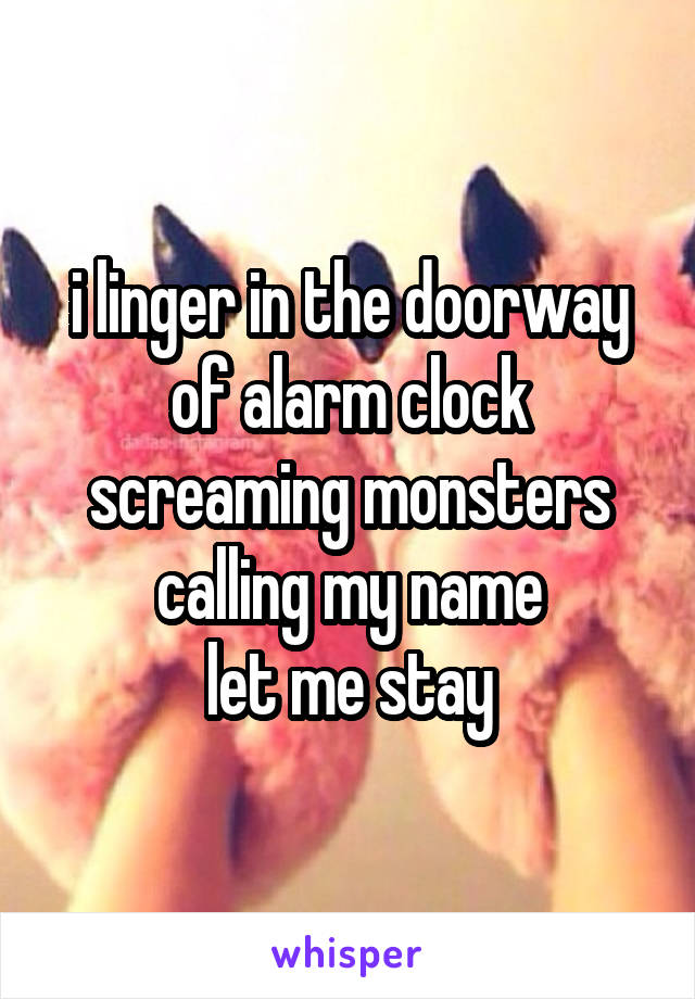 i linger in the doorway
of alarm clock screaming monsters calling my name
let me stay