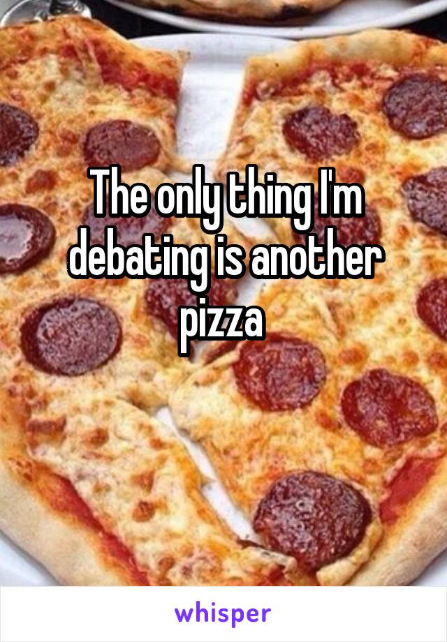 The only thing I'm debating is another pizza 

