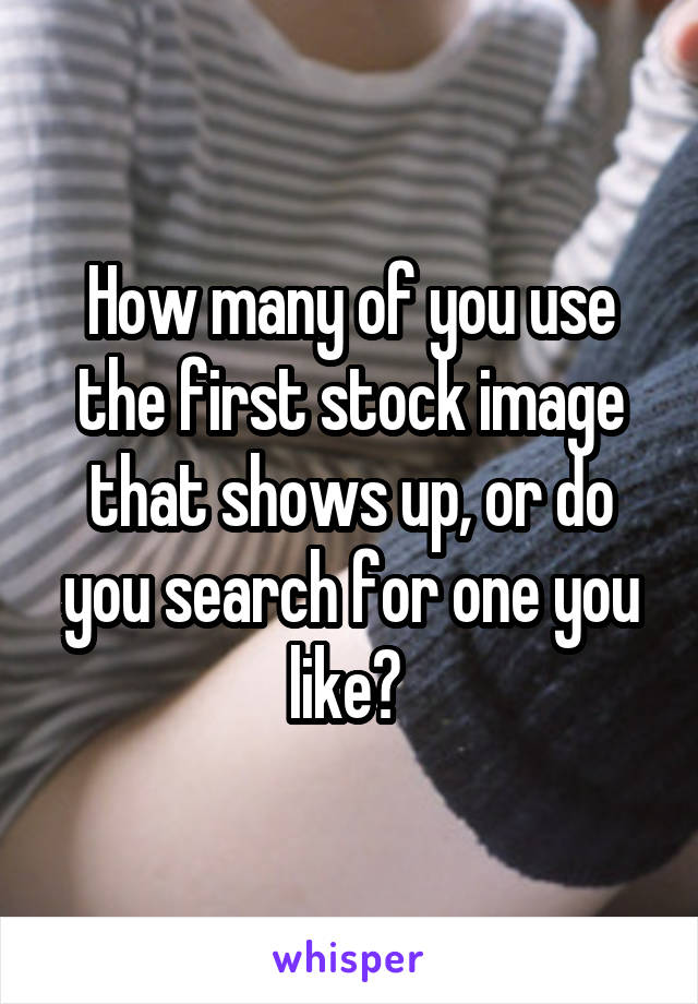 How many of you use the first stock image that shows up, or do you search for one you like? 