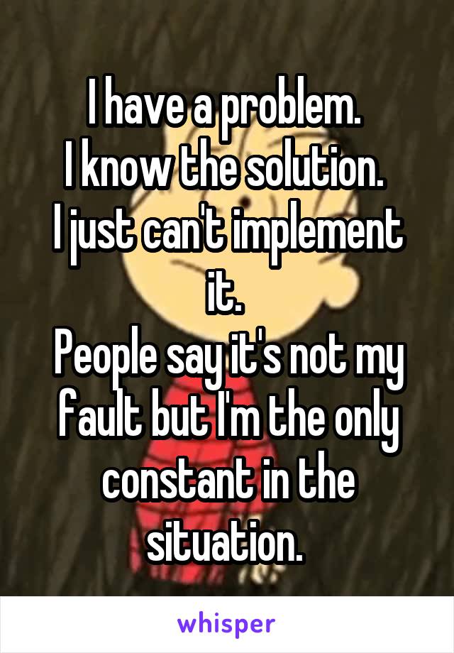 I have a problem. 
I know the solution. 
I just can't implement it. 
People say it's not my fault but I'm the only constant in the situation. 