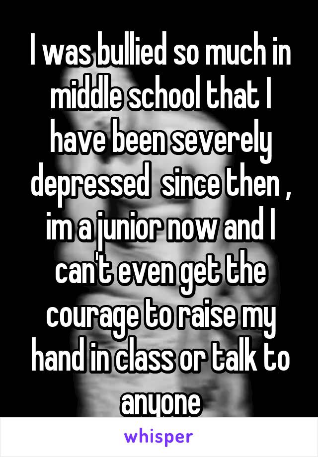 I was bullied so much in middle school that I have been severely depressed  since then , im a junior now and I can't even get the courage to raise my hand in class or talk to anyone