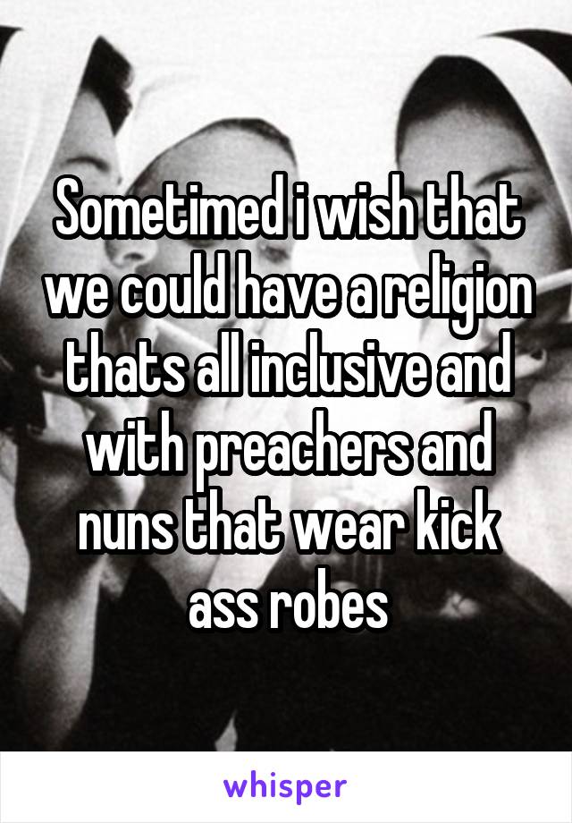 Sometimed i wish that we could have a religion thats all inclusive and with preachers and nuns that wear kick ass robes