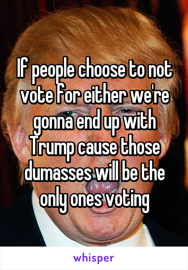 If people choose to not vote for either we're gonna end up with Trump cause those dumasses will be the only ones voting