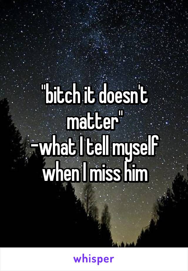 "bitch it doesn't matter"
-what I tell myself when I miss him