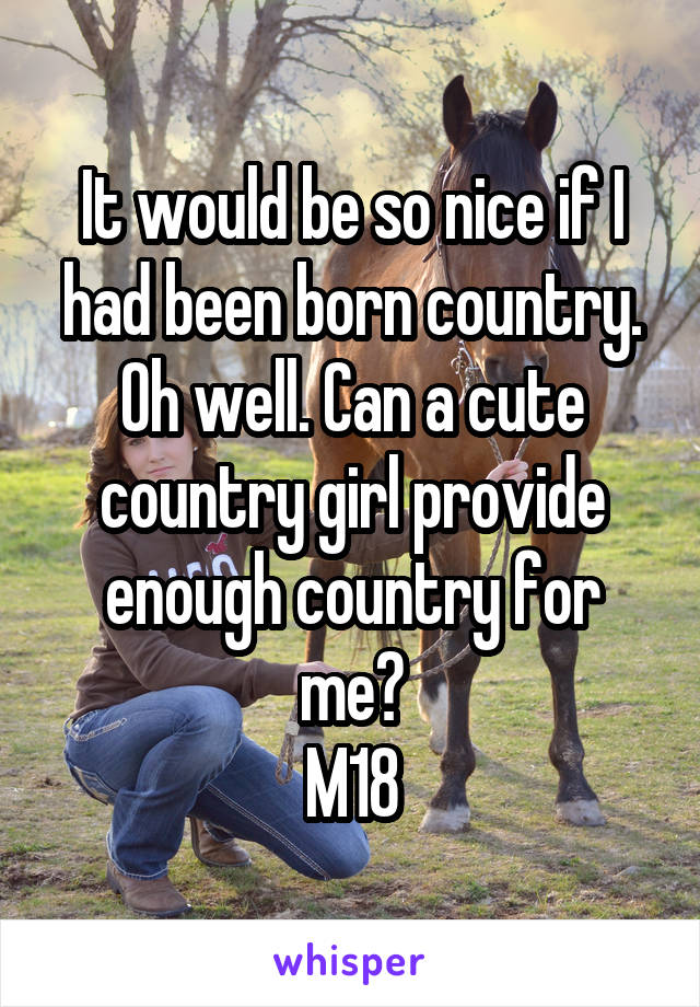 It would be so nice if I had been born country. Oh well. Can a cute country girl provide enough country for me?
M18