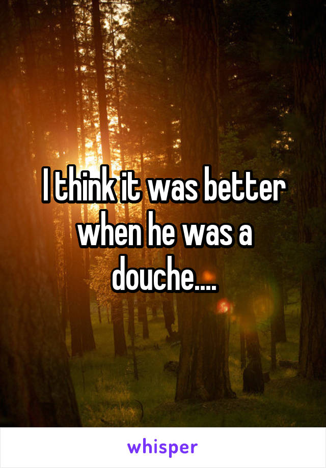 I think it was better when he was a douche....