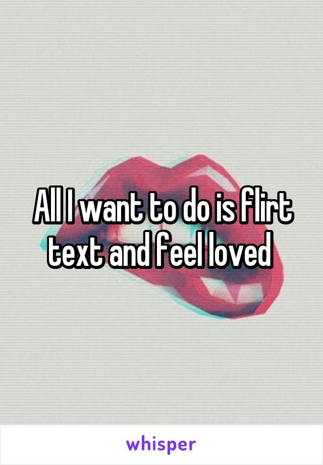 All I want to do is flirt text and feel loved 