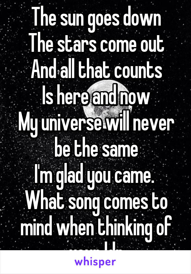 The sun goes down
The stars come out
And all that counts
Is here and now
My universe will never be the same
I'm glad you came. 
What song comes to mind when thinking of your ldr