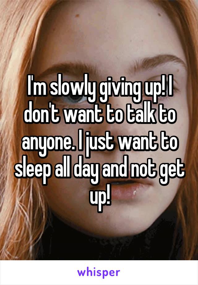 I'm slowly giving up! I don't want to talk to anyone. I just want to sleep all day and not get up!