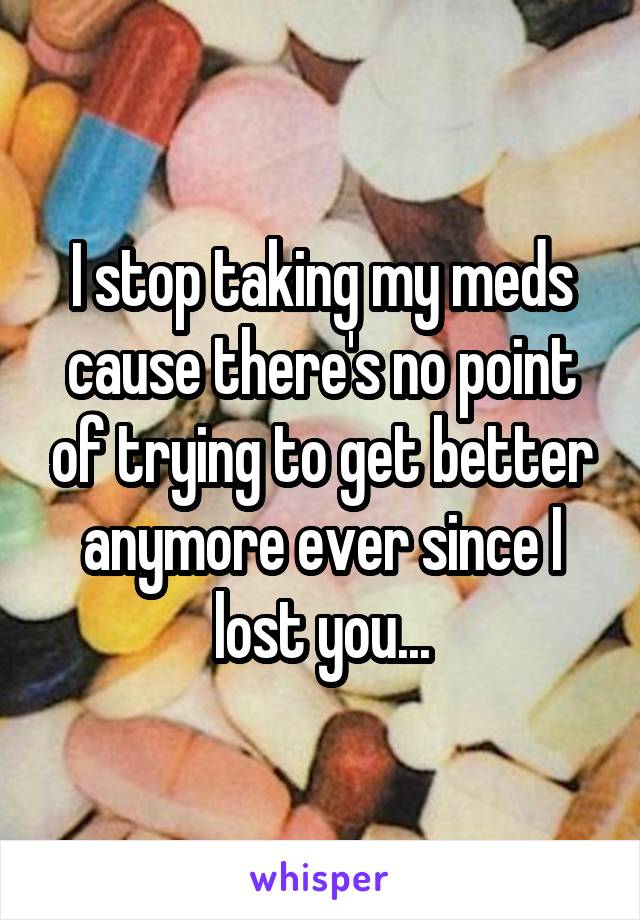 I stop taking my meds cause there's no point of trying to get better anymore ever since I lost you...