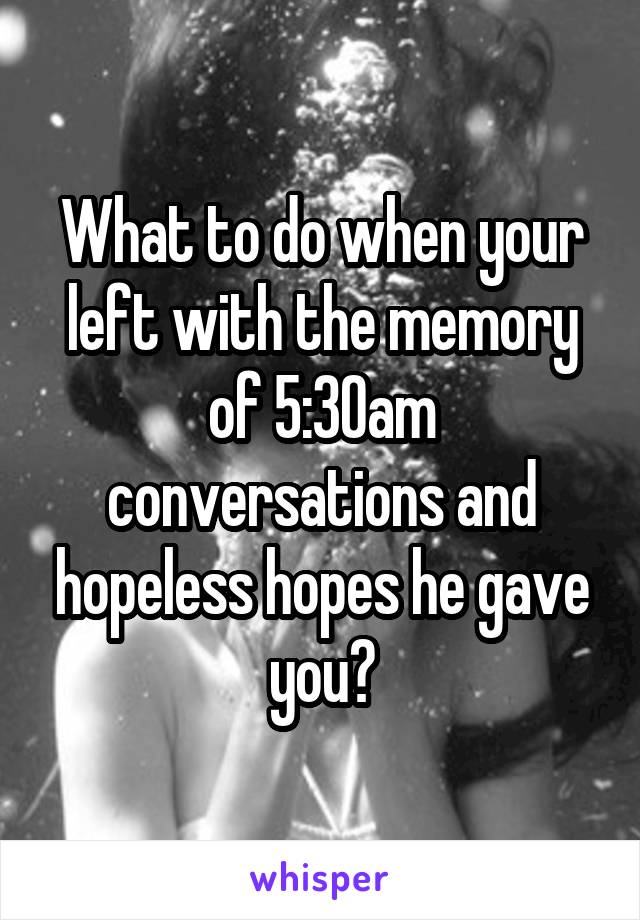 What to do when your left with the memory of 5:30am conversations and hopeless hopes he gave you?