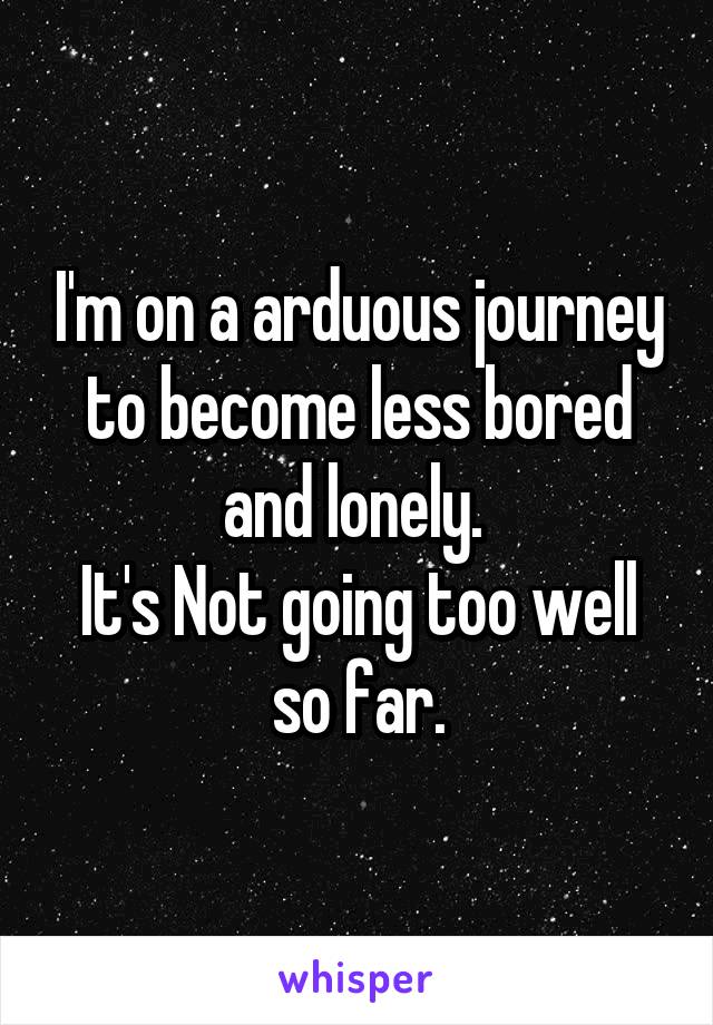 I'm on a arduous journey to become less bored and lonely. 
It's Not going too well so far.