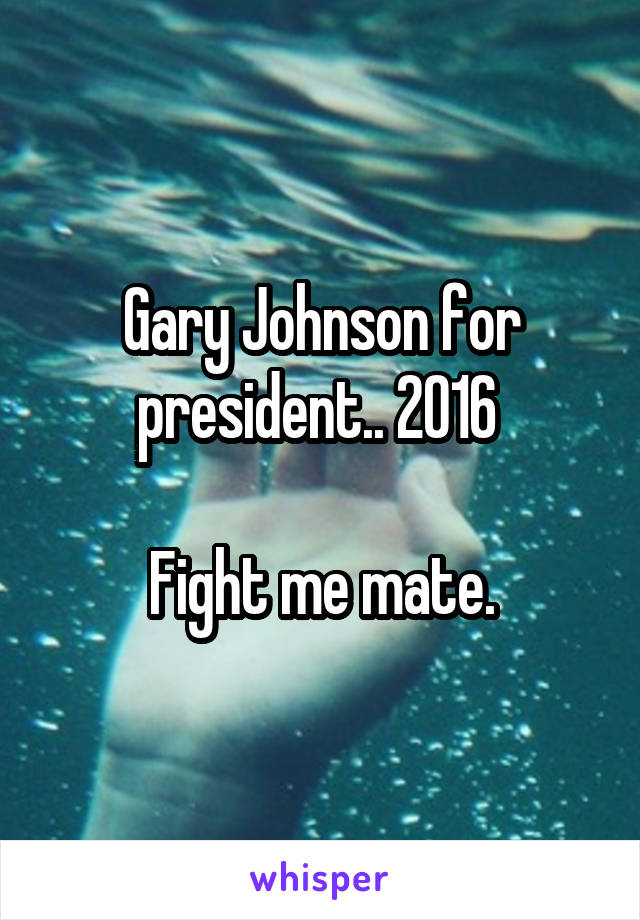 Gary Johnson for president.. 2016 

Fight me mate.