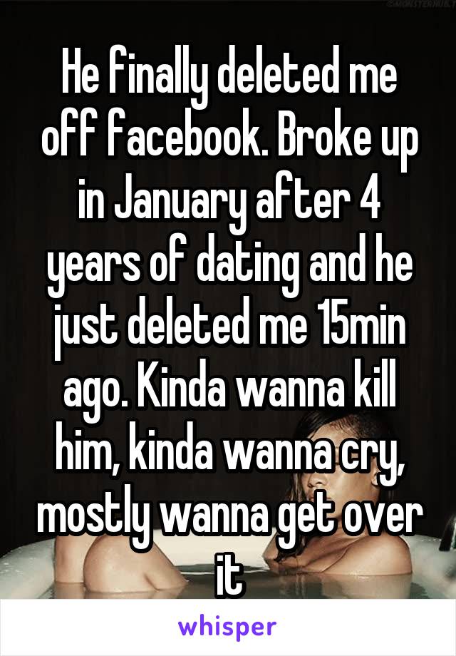 He finally deleted me off facebook. Broke up in January after 4 years of dating and he just deleted me 15min ago. Kinda wanna kill him, kinda wanna cry, mostly wanna get over it