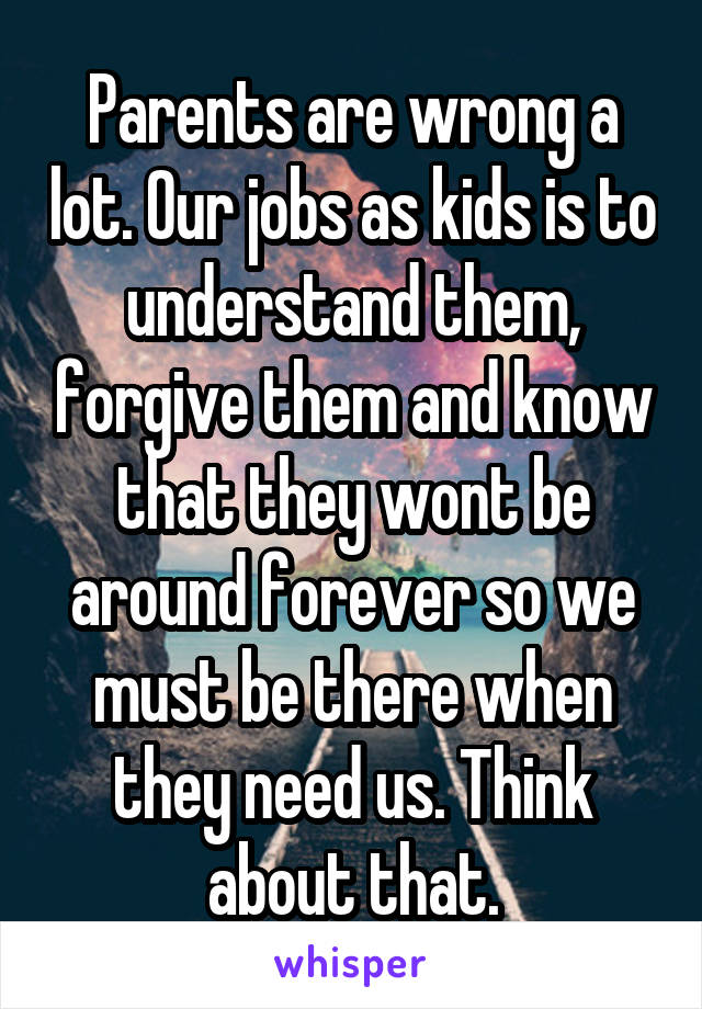 Parents are wrong a lot. Our jobs as kids is to understand them, forgive them and know that they wont be around forever so we must be there when they need us. Think about that.