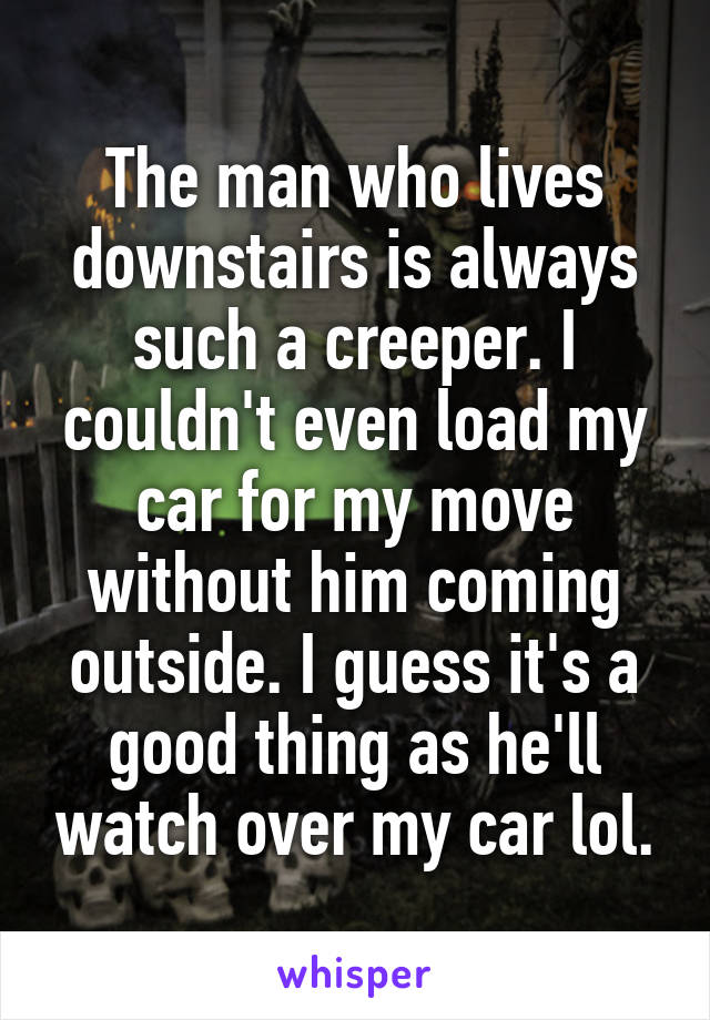 The man who lives downstairs is always such a creeper. I couldn't even load my car for my move without him coming outside. I guess it's a good thing as he'll watch over my car lol.