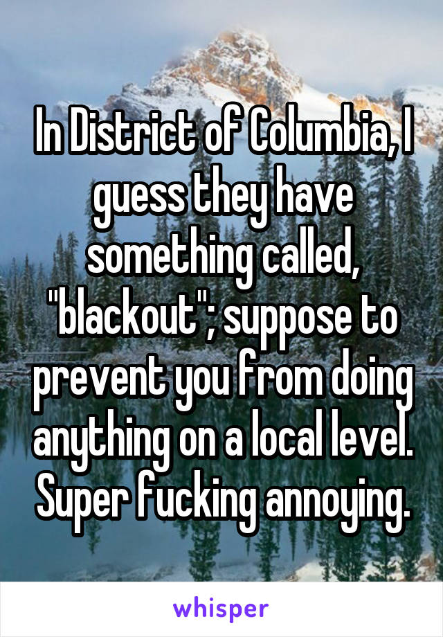 In District of Columbia, I guess they have something called, "blackout"; suppose to prevent you from doing anything on a local level. Super fucking annoying.