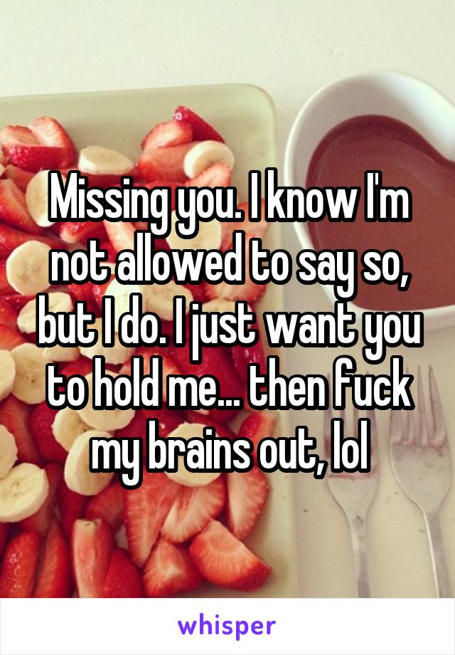 Missing you. I know I'm not allowed to say so, but I do. I just want you to hold me... then fuck my brains out, lol