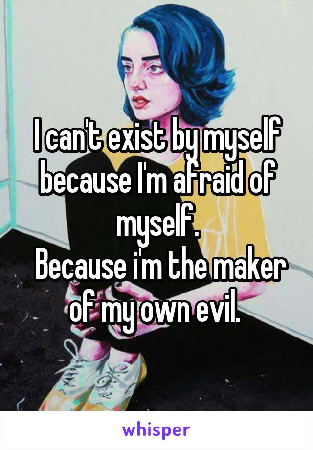 I can't exist by myself because I'm afraid of myself.
 Because i'm the maker of my own evil. 