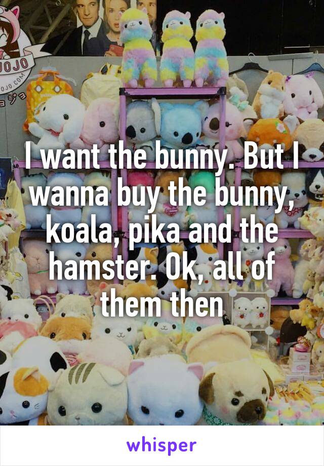 I want the bunny. But I wanna buy the bunny, koala, pika and the hamster. Ok, all of them then