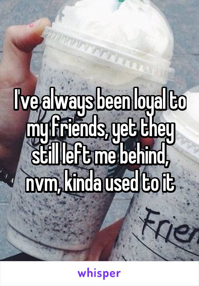 I've always been loyal to my friends, yet they still left me behind, nvm, kinda used to it