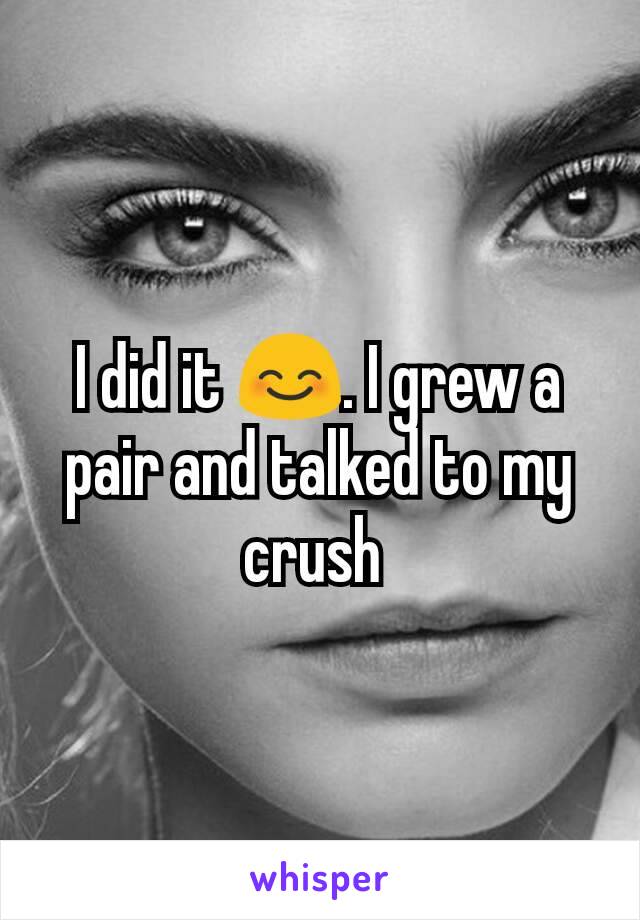 I did it 😊. I grew a pair and talked to my crush 