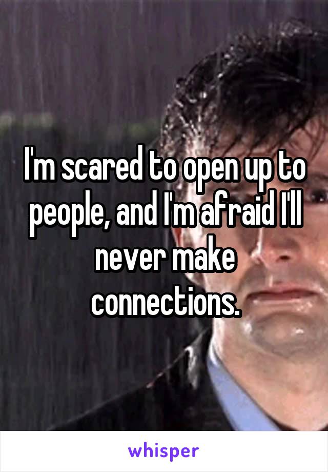 I'm scared to open up to people, and I'm afraid I'll never make connections.