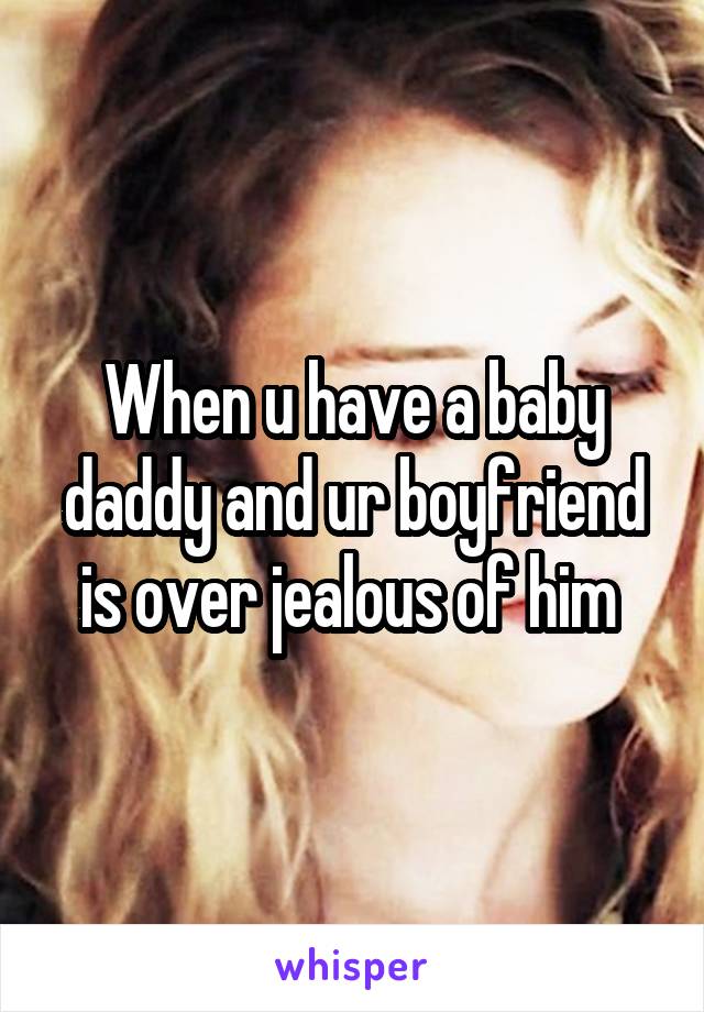 When u have a baby daddy and ur boyfriend is over jealous of him 