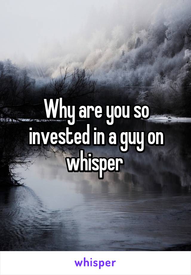 Why are you so invested in a guy on whisper 