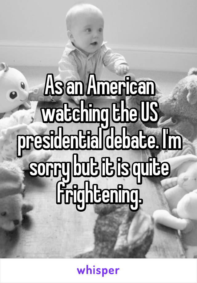 As an American watching the US presidential debate. I'm sorry but it is quite frightening.