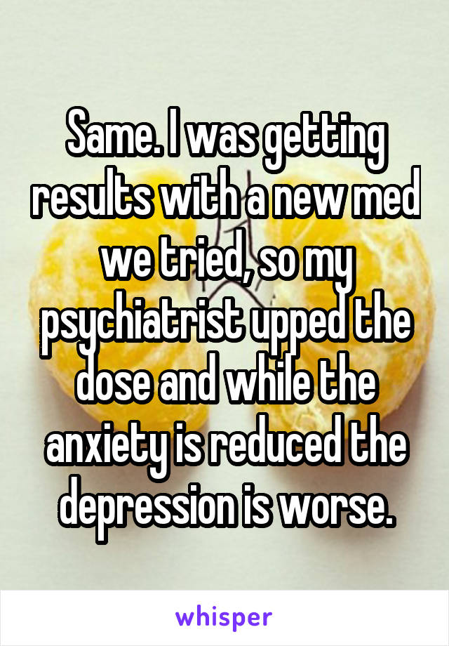 Same. I was getting results with a new med we tried, so my psychiatrist upped the dose and while the anxiety is reduced the depression is worse.