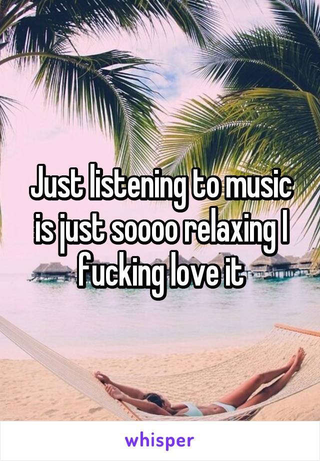 Just listening to music is just soooo relaxing I fucking love it