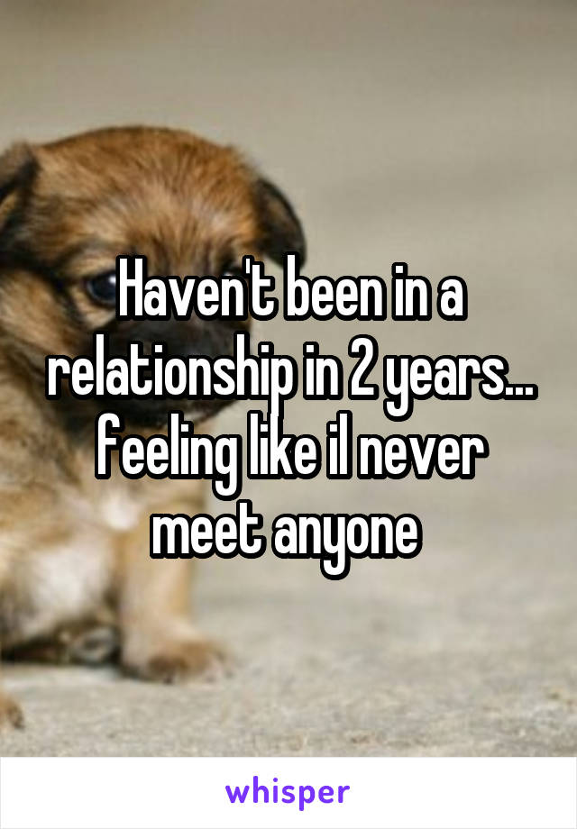 Haven't been in a relationship in 2 years... feeling like il never meet anyone 