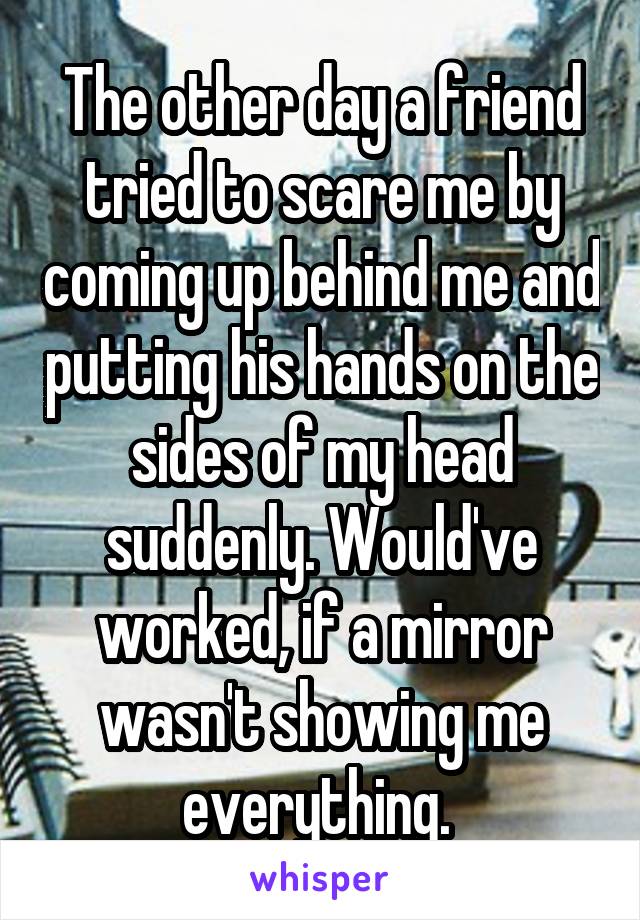 The other day a friend tried to scare me by coming up behind me and putting his hands on the sides of my head suddenly. Would've worked, if a mirror wasn't showing me everything. 