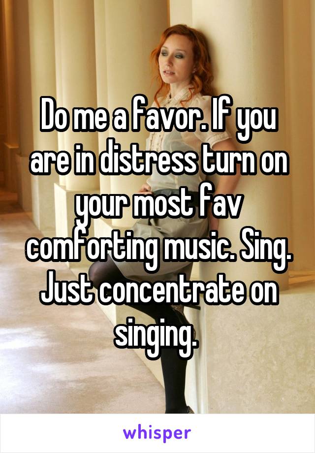 Do me a favor. If you are in distress turn on your most fav comforting music. Sing. Just concentrate on singing. 