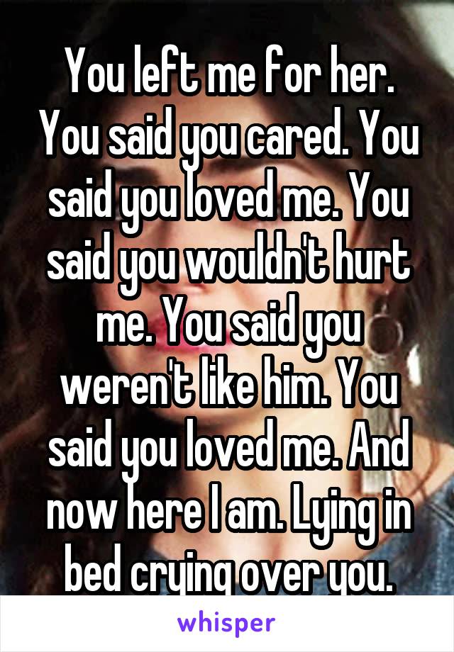 You left me for her. You said you cared. You said you loved me. You said you wouldn't hurt me. You said you weren't like him. You said you loved me. And now here I am. Lying in bed crying over you.