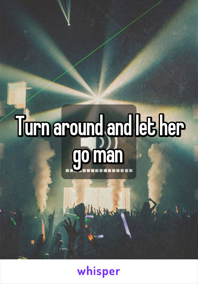 Turn around and let her go man 