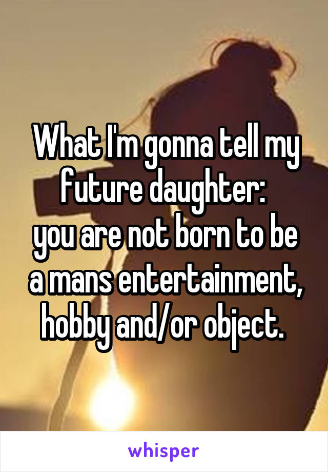 What I'm gonna tell my future daughter: 
you are not born to be a mans entertainment, hobby and/or object. 