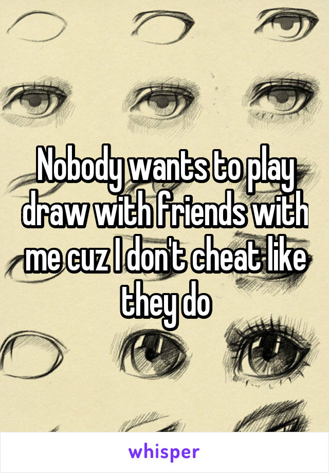 Nobody wants to play draw with friends with me cuz I don't cheat like they do