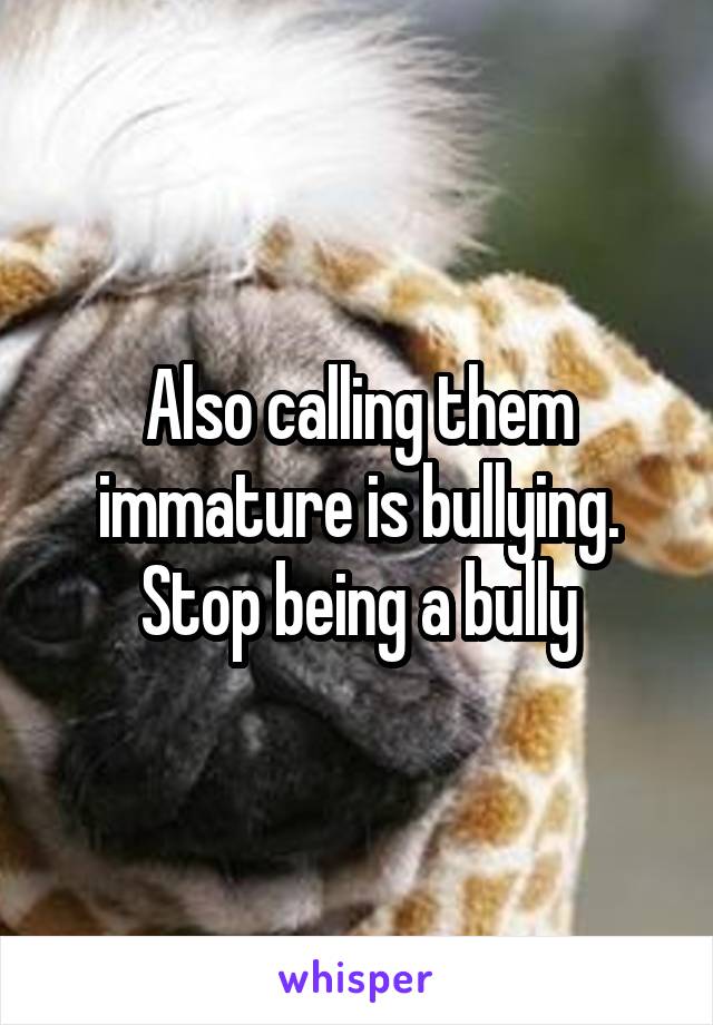 Also calling them immature is bullying. Stop being a bully