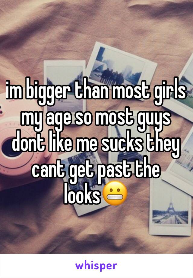 im bigger than most girls my age so most guys dont like me sucks they cant get past the looks😬