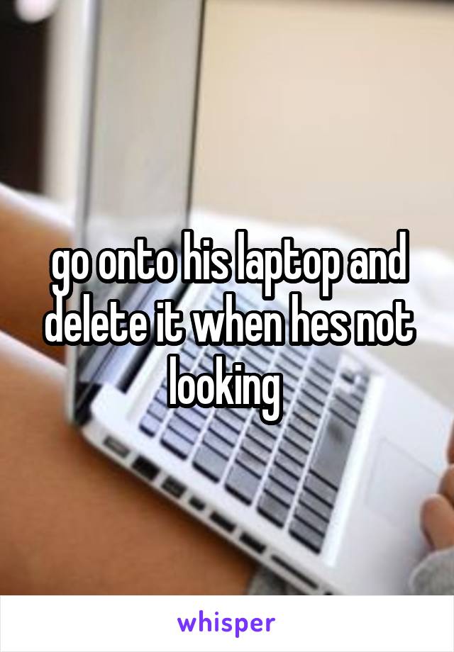 go onto his laptop and delete it when hes not looking 