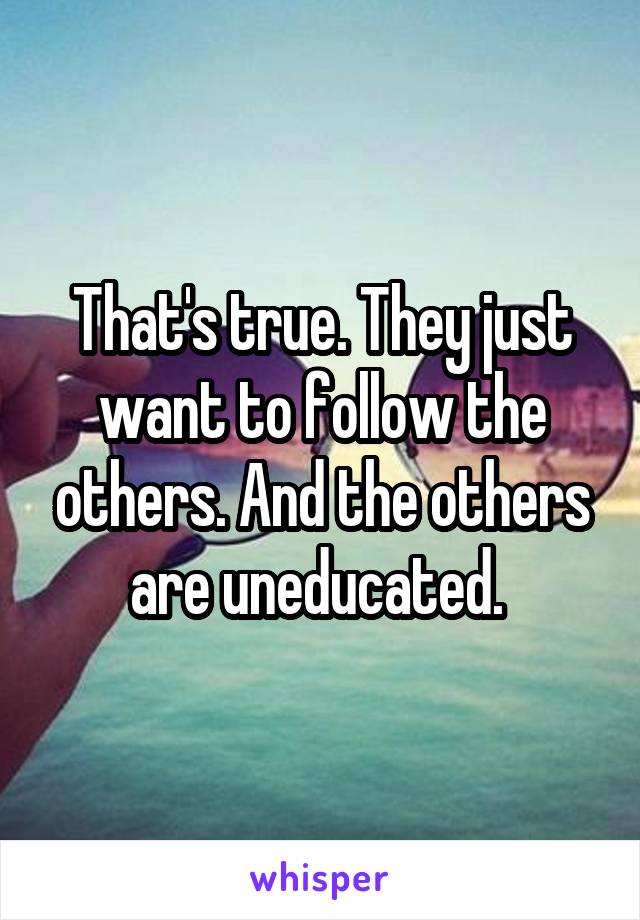 That's true. They just want to follow the others. And the others are uneducated. 