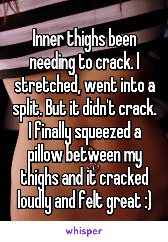 Inner thighs been needing to crack. I stretched, went into a split. But it didn't crack. I finally squeezed a pillow between my thighs and it cracked loudly and felt great :)