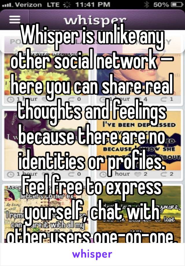 Whisper is unlike any other social network — here you can share real thoughts and feelings because there are no identities or profiles. Feel free to express yourself, chat with other users one-on-one,