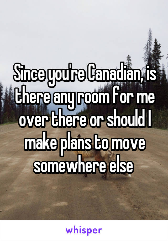 Since you're Canadian, is there any room for me over there or should I make plans to move somewhere else 